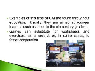  Examples of this type of CAI are found throughout
education. Usually, they are aimed at younger
learners such as those in the elementary grades.
 Games can substitute for worksheets and
exercises, as a reward, or, in some cases, to
foster cooperation.
 