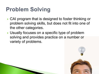  CAI program that is designed to foster thinking or
problem solving skills, but does not fit into one of
the other categories.
 Usually focuses on a specific type of problem
solving and provides practice on a number or
variety of problems.
 