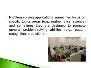  Problem solving applications sometimes focus on
specific topics areas (e.g., mathematics, science)
and sometimes they are designed to promote
general problem-solving abilities (e.g., pattern
recognition, prediction).
 