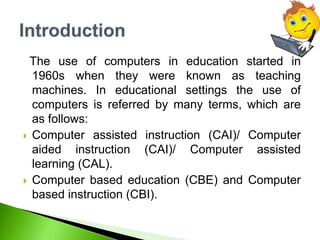 The use of computers in education started in
1960s when they were known as teaching
machines. In educational settings the use of
computers is referred by many terms, which are
as follows:
 Computer assisted instruction (CAI)/ Computer
aided instruction (CAI)/ Computer assisted
learning (CAL).
 Computer based education (CBE) and Computer
based instruction (CBI).
 