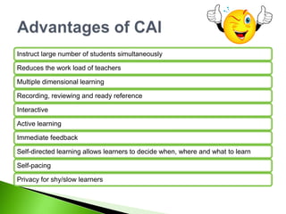 Instruct large number of students simultaneously
Reduces the work load of teachers
Multiple dimensional learning
Recording, reviewing and ready reference
Interactive
Active learning
Immediate feedback
Self-directed learning allows learners to decide when, where and what to learn
Self-pacing
Privacy for shy/slow learners
 