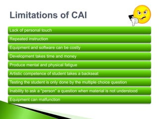 Lack of personal touch
Repeated instruction
Equipment and software can be costly
Development takes time and money
Produce mental and physical fatigue
Artistic competence of student takes a backseat
Testing the student is only done by the multiple choice question
Inability to ask a “person” a question when material is not understood
Equipment can malfunction
 