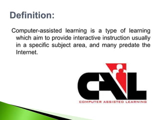 Computer-assisted learning is a type of learning
which aim to provide interactive instruction usually
in a specific subject area, and many predate the
Internet.
 