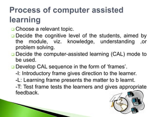  Choose a relevant topic.
 Decide the cognitive level of the students, aimed by
the module, viz. knowledge, understanding ,or
problem solving.
 Decide the computer-assisted learning (CAL) mode to
be used.
 Develop CAL sequence in the form of ‘frames’.
-I: Introductory frame gives direction to the learner.
-L: Learning frame presents the matter to b learnt.
-T: Test frame tests the learners and gives appropriate
feedback.
 