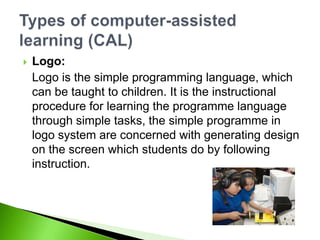 Logo:
Logo is the simple programming language, which
can be taught to children. It is the instructional
procedure for learning the programme language
through simple tasks, the simple programme in
logo system are concerned with generating design
on the screen which students do by following
instruction.
 