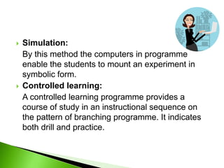  Simulation:
By this method the computers in programme
enable the students to mount an experiment in
symbolic form.
 Controlled learning:
A controlled learning programme provides a
course of study in an instructional sequence on
the pattern of branching programme. It indicates
both drill and practice.
 