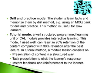  Drill and practice mode: The students learn facts and
memorize them by drill method, e.g. using an MCQ bank
for drill and practice. This method is useful for slow
learners.
 Tutorial mode: a well structured programmed learning
unit or CAL module provides interactive learning. This
mode, if used well, can result in 90% retention of the
content compared with 30% retention after the best
lecture. In tutorial method, a module lesson consists of-
• Presentation of content in a structured way
• Task prescription to elicit the learner’s response
• Instant feedback and reinforcement to the learner.
 