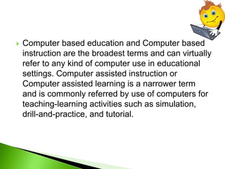  Computer based education and Computer based
instruction are the broadest terms and can virtually
refer to any kind of computer use in educational
settings. Computer assisted instruction or
Computer assisted learning is a narrower term
and is commonly referred by use of computers for
teaching-learning activities such as simulation,
drill-and-practice, and tutorial.
 