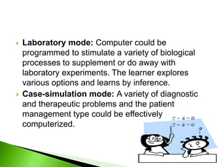  Laboratory mode: Computer could be
programmed to stimulate a variety of biological
processes to supplement or do away with
laboratory experiments. The learner explores
various options and learns by inference.
 Case-simulation mode: A variety of diagnostic
and therapeutic problems and the patient
management type could be effectively
computerized.
 