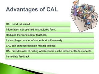 CAL is individualized.
Information is presented in structured form.
Reduces the work load of teachers.
Instruct large number of students simultaneously.
CAL can enhance decision making abilities.
CAL provides a lot of drilling which can be useful for low aptitude students.
Immediate feedback.
 