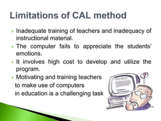  Inadequate training of teachers and inadequacy of
instructional material.
 The computer fails to appreciate the students’
emotions.
 It involves high cost to develop and utilize the
program.
 Motivating and training teachers
to make use of computers
in education is a challenging task
 