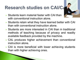  Students learn material faster with CAI than
with conventional instruction alone.
 Students retain what they have learned better with CAI
than with conventional instruction alone.
 Students are more interested in CAI than in traditional
methods of teaching because of privacy and readily
available feedback provided by the machine.
 CAL produces higher achievement than conventional
instruction alone.
 CAI is more beneficial with lower achieving students
than with higher achieving ones.
 