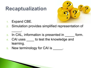 1. Expand CBE.
2. Simulation provides simplified representation of
_____.
3. In CAL, information is presented in _____ form.
4. CAI uses ____ to test the knowledge and
learning.
5. New terminology for CAI is _____.
 