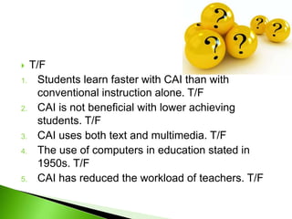  T/F
1. Students learn faster with CAI than with
conventional instruction alone. T/F
2. CAI is not beneficial with lower achieving
students. T/F
3. CAI uses both text and multimedia. T/F
4. The use of computers in education stated in
1950s. T/F
5. CAI has reduced the workload of teachers. T/F
 
