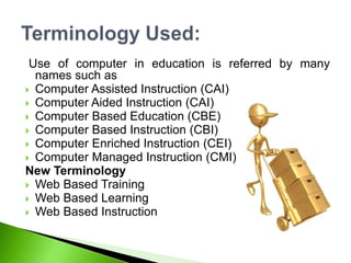 Use of computer in education is referred by many
names such as
 Computer Assisted Instruction (CAI)
 Computer Aided Instruction (CAI)
 Computer Based Education (CBE)
 Computer Based Instruction (CBI)
 Computer Enriched Instruction (CEI)
 Computer Managed Instruction (CMI)
New Terminology
 Web Based Training
 Web Based Learning
 Web Based Instruction
 