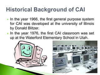  In the year 1966, the first general purpose system
for CAI was developed at the university of Illinois
by Donald Blitzer.
 In the year 1976, the first CAI classroom was set
up at the Waterford Elementary School in Utah.
 
