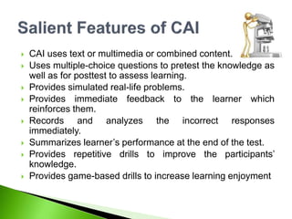  CAI uses text or multimedia or combined content.
 Uses multiple-choice questions to pretest the knowledge as
well as for posttest to assess learning.
 Provides simulated real-life problems.
 Provides immediate feedback to the learner which
reinforces them.
 Records and analyzes the incorrect responses
immediately.
 Summarizes learner’s performance at the end of the test.
 Provides repetitive drills to improve the participants’
knowledge.
 Provides game-based drills to increase learning enjoyment
 