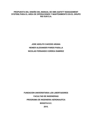 PROPUESTA DEL DISEÑO DEL MANUAL DE SMS (SAFETY MANAGEMENT
SYSTEM) PARA EL AREA DE OPERACIONES Y MANTENIMIENTO EN EL GRUPO
RIO SUR S.A.
JOSE ADOLFO CAICEDO ARANA
HEINER ALEXANDER PARDO PADILLA
NICOLAS FERNANDO CORREA RAMIREZ
FUNDACION UNIVERSITARIA LOS LIBERTADORES
FACULTAD DE INGENIERIAS
PROGRAMA DE INGENIERIA AERONAUITCA
BOGOTA D.C.
2015.
 