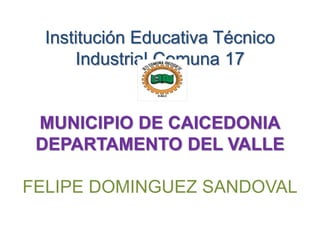 Institución Educativa Técnico
Industrial Comuna 17
MUNICIPIO DE CAICEDONIA
DEPARTAMENTO DEL VALLE
FELIPE DOMINGUEZ SANDOVAL
 