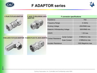 F ADAPTOR series

    F PLUG TO PLUG ADAPTOR   F JACK TO BULKHEAD JACK                             F connector specifications
                             ADAPTOR
                                                           Impedance                                            75Ω

                                                           Frequency Range                                    0~2GHz

                                                           Working Voltage                               250VRMS max.

                                                           Dielectric Withstanding Voltage               500VRMS min.

                                                           VSWR                                               1.35 max.

                                                                                  Center Contact        5 Milliohms max.
F R/A JACK TO PLUG ADAPTOR F QUICK PLUG TO JACK ADAPTOR
                                                           Contact Resistance
                                                                                  Outer Contact         2 Milliohms max.

                                                           Insulator Resistance                        1000 Megohms max.




1
4
                                      Century Associates, Inc. Controlled and Confidential under NDA
 