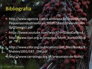 Bibliografia
• http://www.agencia.cnptia.embrapa.br/Repositorio/
Pequenasindustriasrurais_000ft7j8ao102wyiv80ukm
0vf70megy1.pdf
• https://www.youtube.com/watch?v=QSwpDafBns4
• http://www.ispn.org.br/arquivos/Mont_buriti0061.p
df
• http://www.cifor.org/publications/pdf_files/Books/B
Shanley1001/187_194.pdf
• http://www.cerratinga.org.br/artesanato-de-buriti/
 