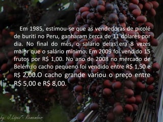 Em 1985, estimou-se que as vendedoras de picolé
de buriti no Peru, ganharam cerca de 11 dólares por
dia. No final do mês, o salário delas era 8 vezes
maior que o salário mínimo. Em 2009 foi vendido 15
frutos por R$ 1,00. No ano de 2008 no mercado de
Belém, o cacho pequeno foi vendido entre R$ 1,50 e
R$ 2,00.O cacho grande variou o preço entre
R$ 5,00 e R$ 8,00.
 