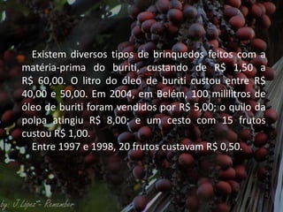 Existem diversos tipos de brinquedos feitos com a
matéria-prima do buriti, custando de R$ 1,50 a
R$ 60,00. O litro do óleo de buriti custou entre R$
40,00 e 50,00. Em 2004, em Belém, 100 mililitros de
óleo de buriti foram vendidos por R$ 5,00; o quilo da
polpa atingiu R$ 8,00; e um cesto com 15 frutos
custou R$ 1,00.
Entre 1997 e 1998, 20 frutos custavam R$ 0,50.
 
