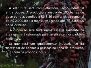 A estrutura será completa com Tacho industrial
entre outros. A produção a media de 100 barras de
doce por dia, vendido a R$ 3,50 com a renda semanal
de R$ 2.000,00 e a mensal chegando até R$ 8.000,00
no valor bruto.
A produção será feita numa casa já existente na
área que será reformada para se encaixar nos padrões
higiênicos.
Já que será um equipamento industrial só ira
necessitar de apenas 4 pessoas na linha de produção,
que serão os próprios locais.
 