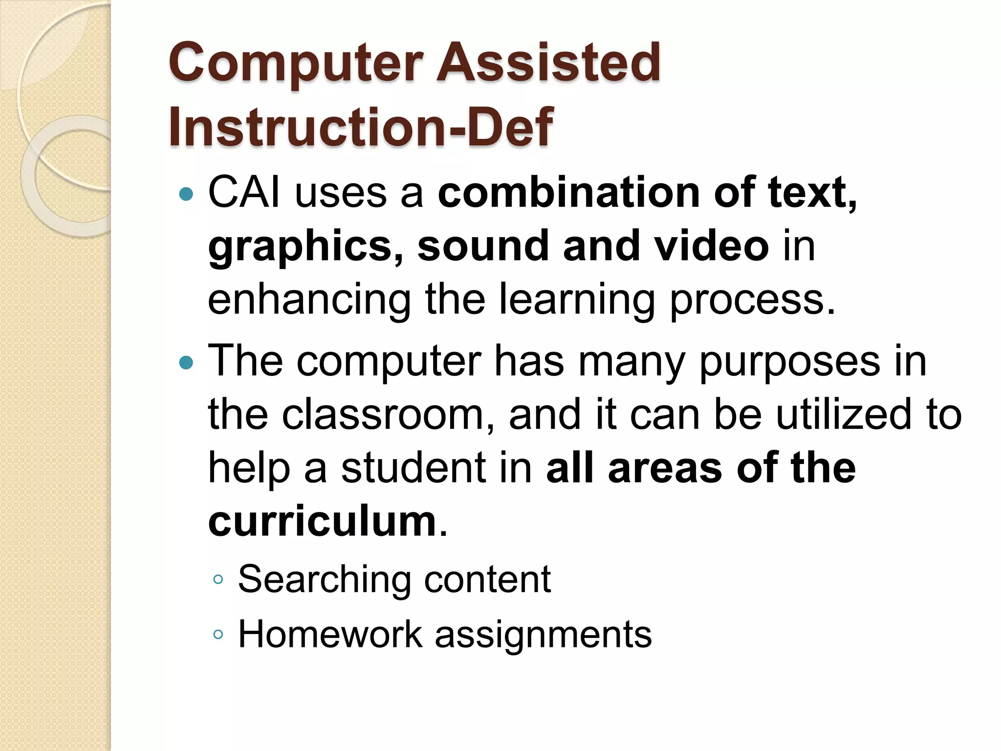 Computer Assisted
Instruction-Def
 CAI uses a combination of text,
graphics, sound and video in
enhancing the learning process.
 The computer has many purposes in
the classroom, and it can be utilized to
help a student in all areas of the
curriculum.
◦ Searching content
◦ Homework assignments
 