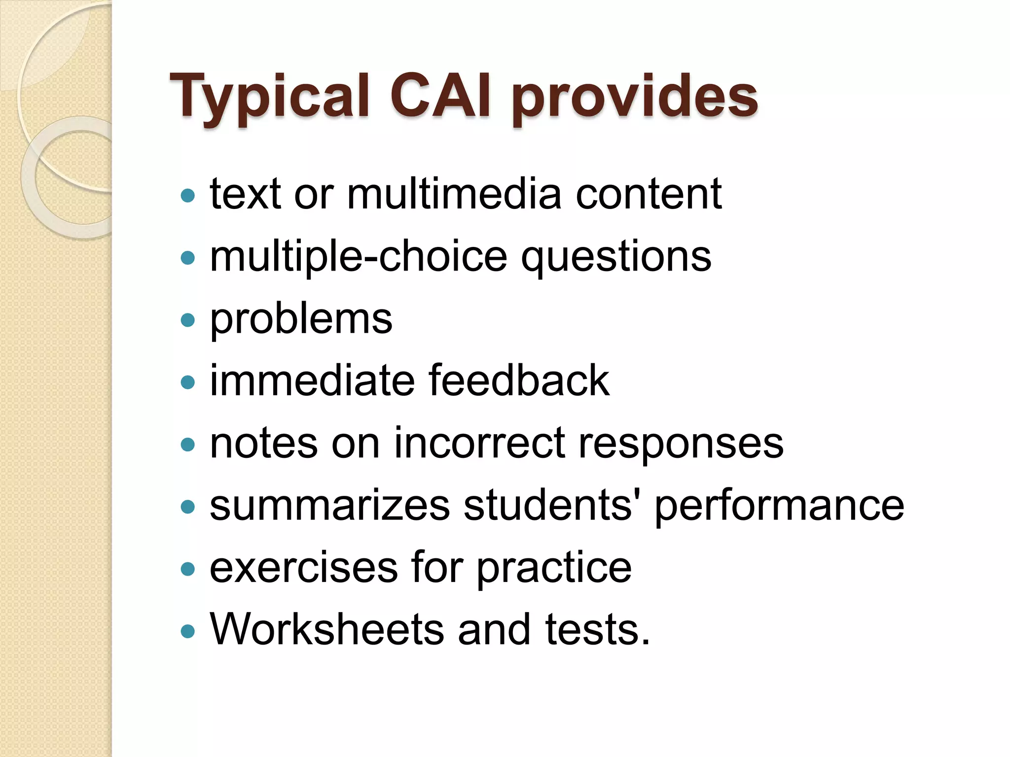 Typical CAI provides
 text or multimedia content
 multiple-choice questions
 problems
 immediate feedback
 notes on incorrect responses
 summarizes students' performance
 exercises for practice
 Worksheets and tests.
 