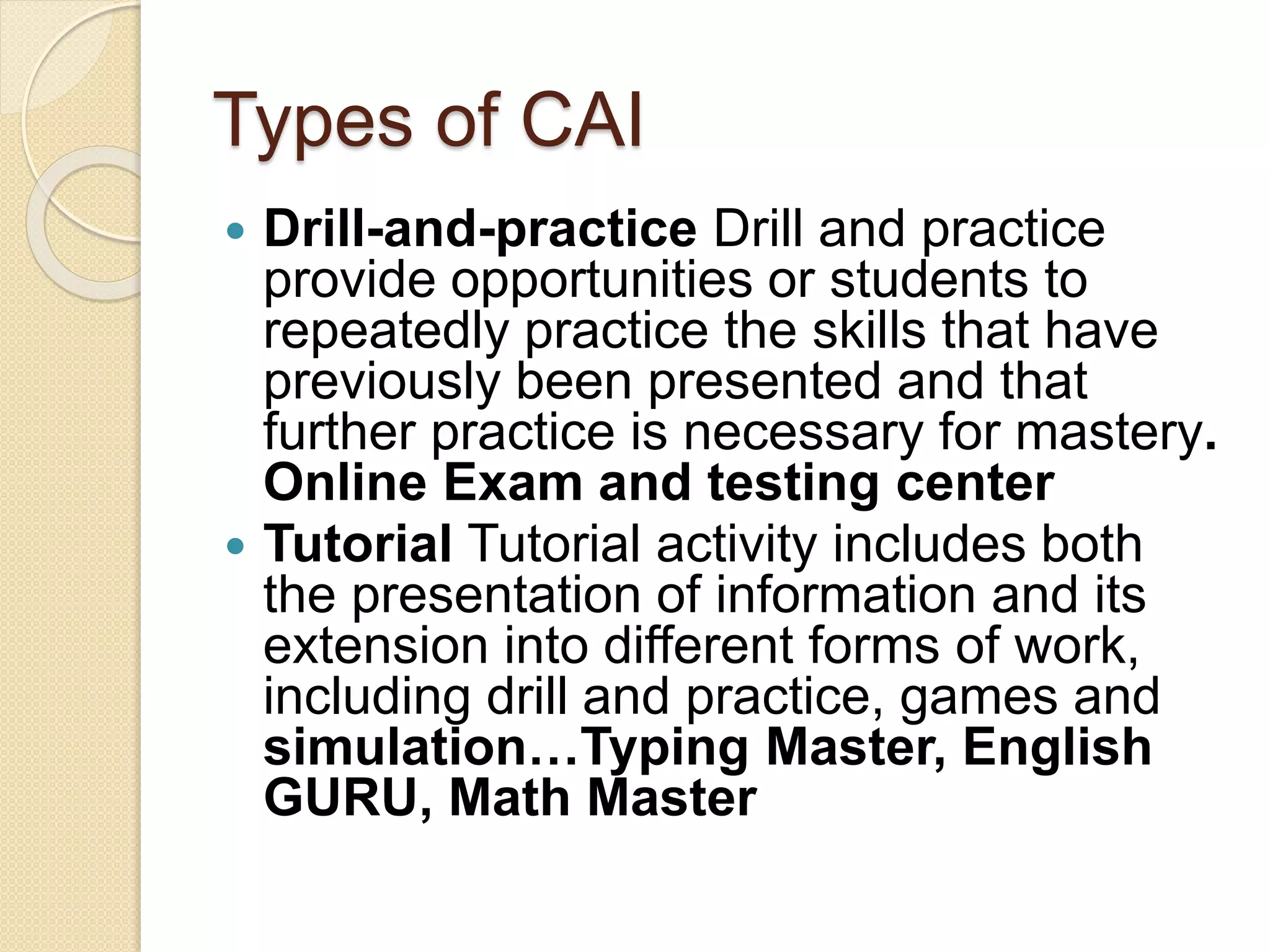 Types of CAI
 Drill-and-practice Drill and practice
provide opportunities or students to
repeatedly practice the skills that have
previously been presented and that
further practice is necessary for mastery.
Online Exam and testing center
 Tutorial Tutorial activity includes both
the presentation of information and its
extension into different forms of work,
including drill and practice, games and
simulation…Typing Master, English
GURU, Math Master
 