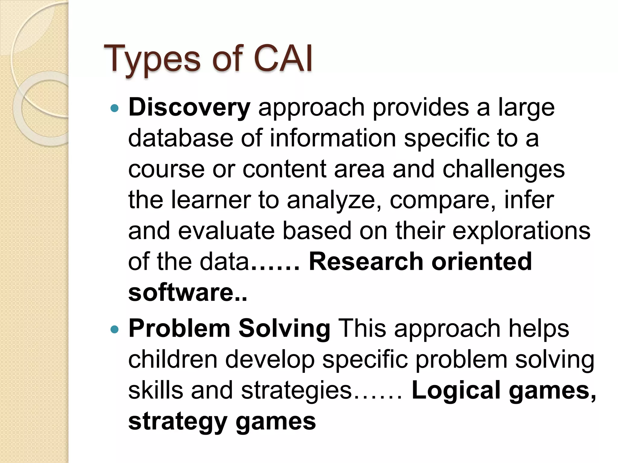 Types of CAI
 Discovery approach provides a large
database of information specific to a
course or content area and challenges
the learner to analyze, compare, infer
and evaluate based on their explorations
of the data…… Research oriented
software..
 Problem Solving This approach helps
children develop specific problem solving
skills and strategies…… Logical games,
strategy games
 