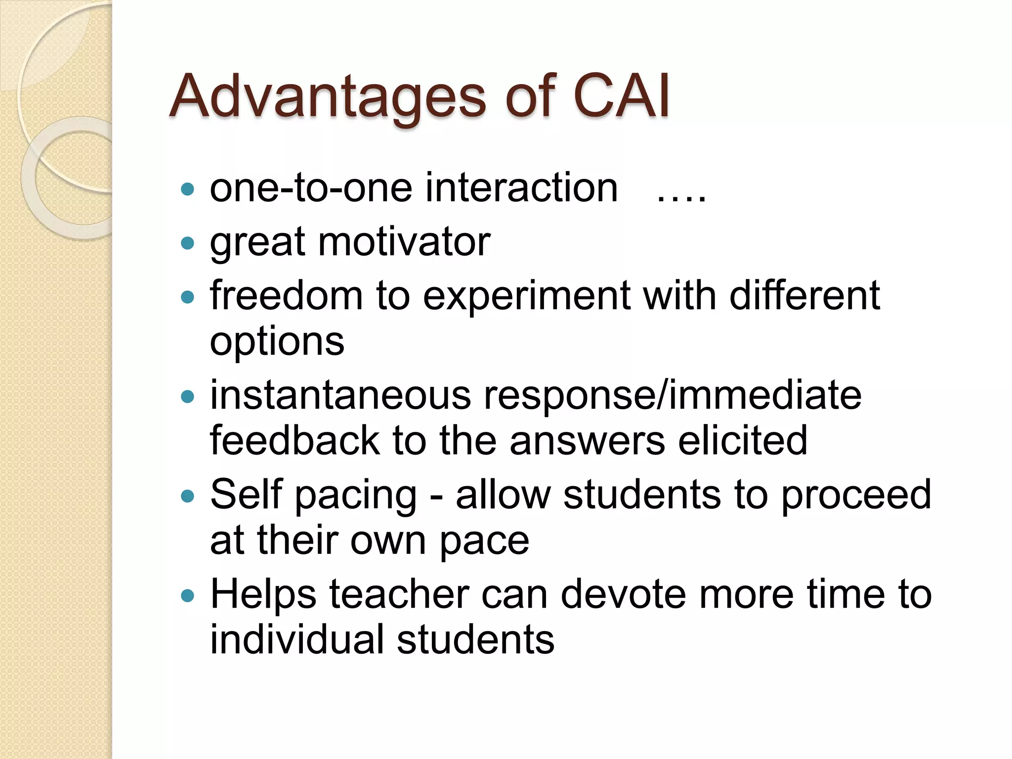 Advantages of CAI
 one-to-one interaction ….
 great motivator
 freedom to experiment with different
options
 instantaneous response/immediate
feedback to the answers elicited
 Self pacing - allow students to proceed
at their own pace
 Helps teacher can devote more time to
individual students
 