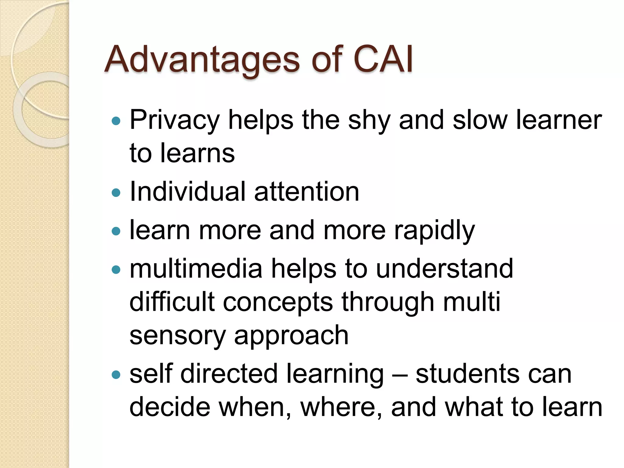 Advantages of CAI
 Privacy helps the shy and slow learner
to learns
 Individual attention
 learn more and more rapidly
 multimedia helps to understand
difficult concepts through multi
sensory approach
 self directed learning – students can
decide when, where, and what to learn
 