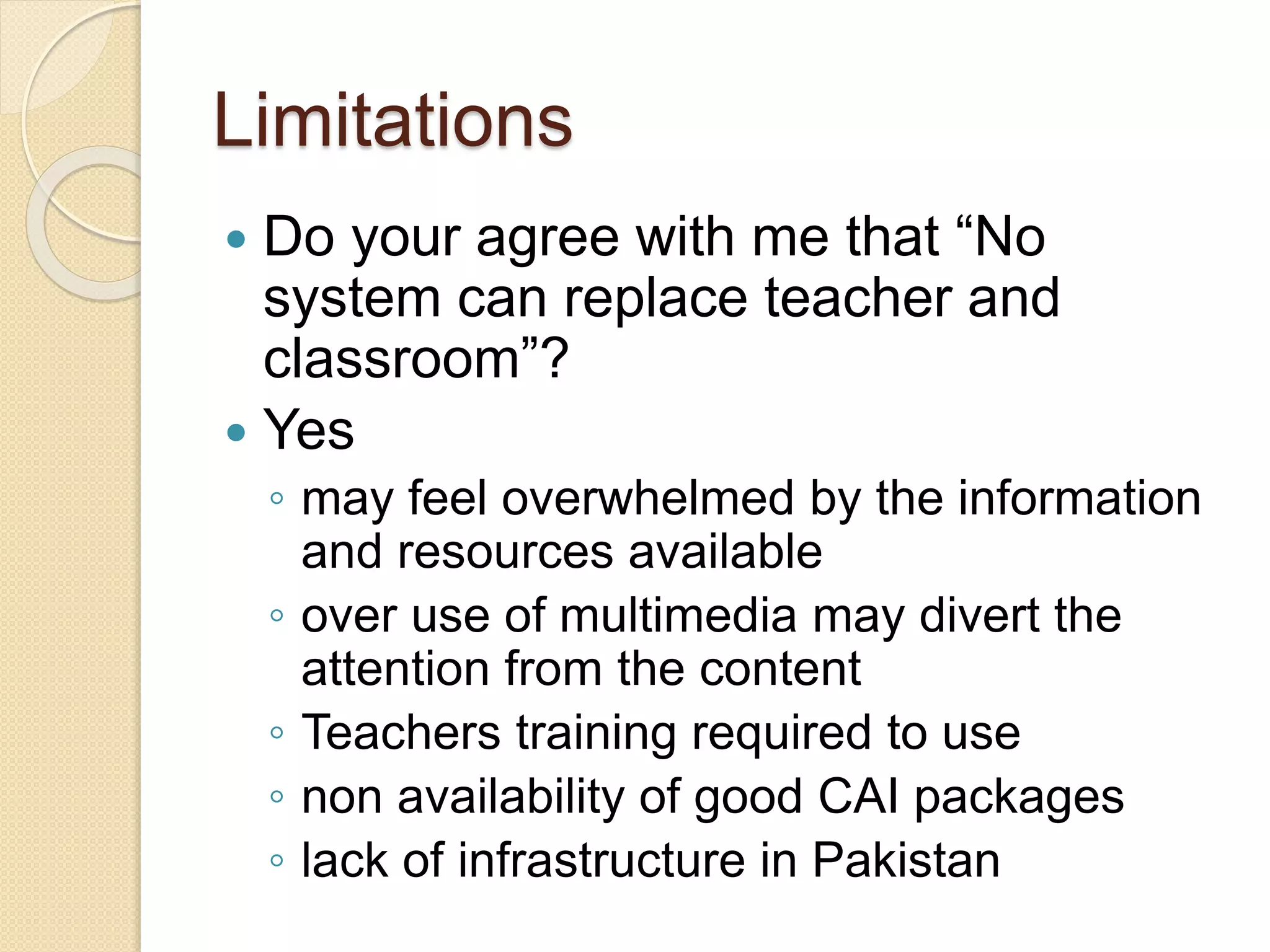 Limitations
 Do your agree with me that “No
system can replace teacher and
classroom”?
 Yes
◦ may feel overwhelmed by the information
and resources available
◦ over use of multimedia may divert the
attention from the content
◦ Teachers training required to use
◦ non availability of good CAI packages
◦ lack of infrastructure in Pakistan
 