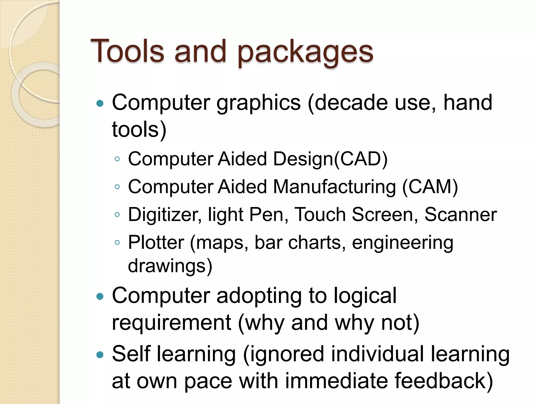 Tools and packages
 Computer graphics (decade use, hand
tools)
◦ Computer Aided Design(CAD)
◦ Computer Aided Manufacturing (CAM)
◦ Digitizer, light Pen, Touch Screen, Scanner
◦ Plotter (maps, bar charts, engineering
drawings)
 Computer adopting to logical
requirement (why and why not)
 Self learning (ignored individual learning
at own pace with immediate feedback)
 