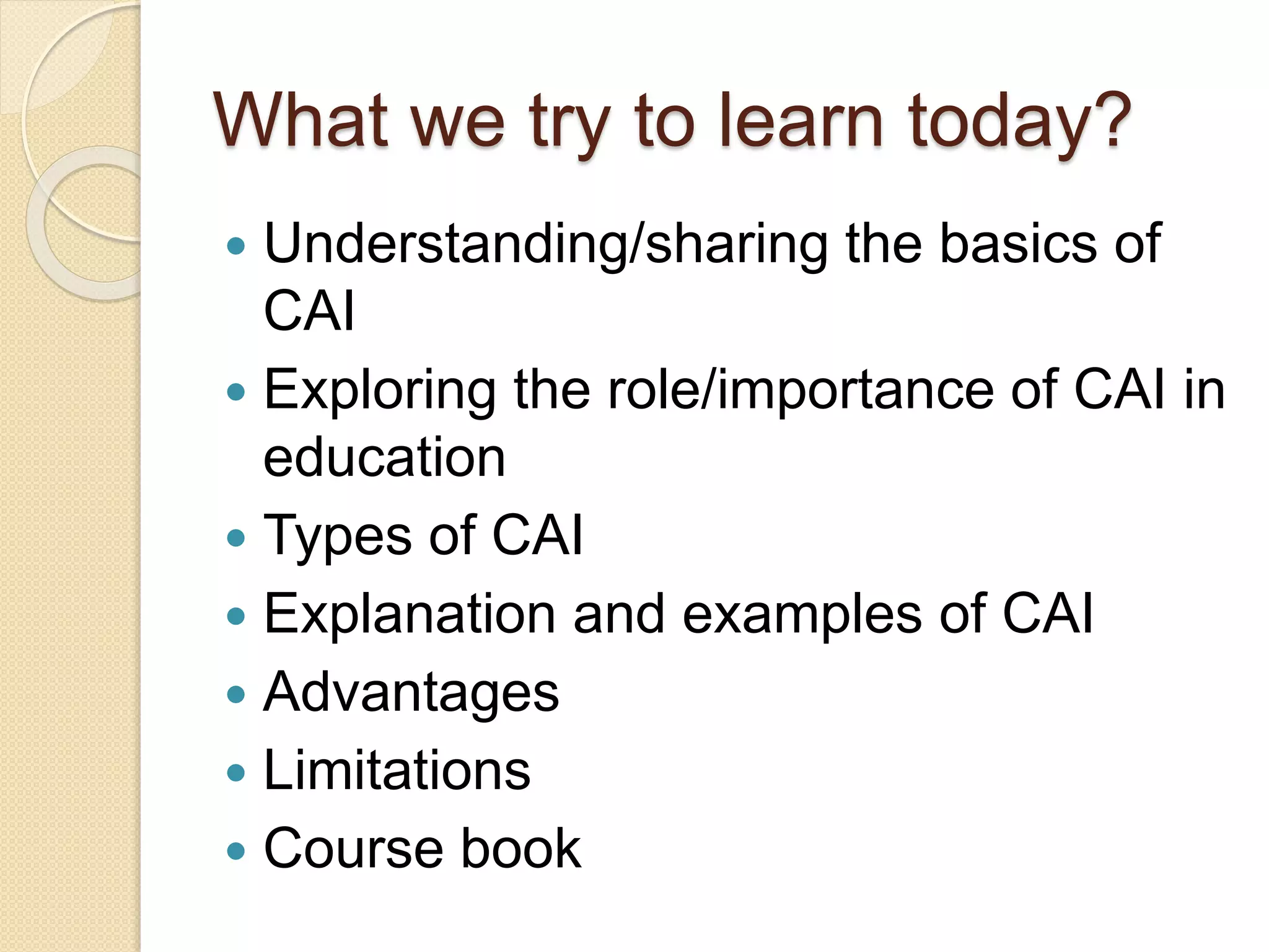 What we try to learn today?
 Understanding/sharing the basics of
CAI
 Exploring the role/importance of CAI in
education
 Types of CAI
 Explanation and examples of CAI
 Advantages
 Limitations
 Course book
 