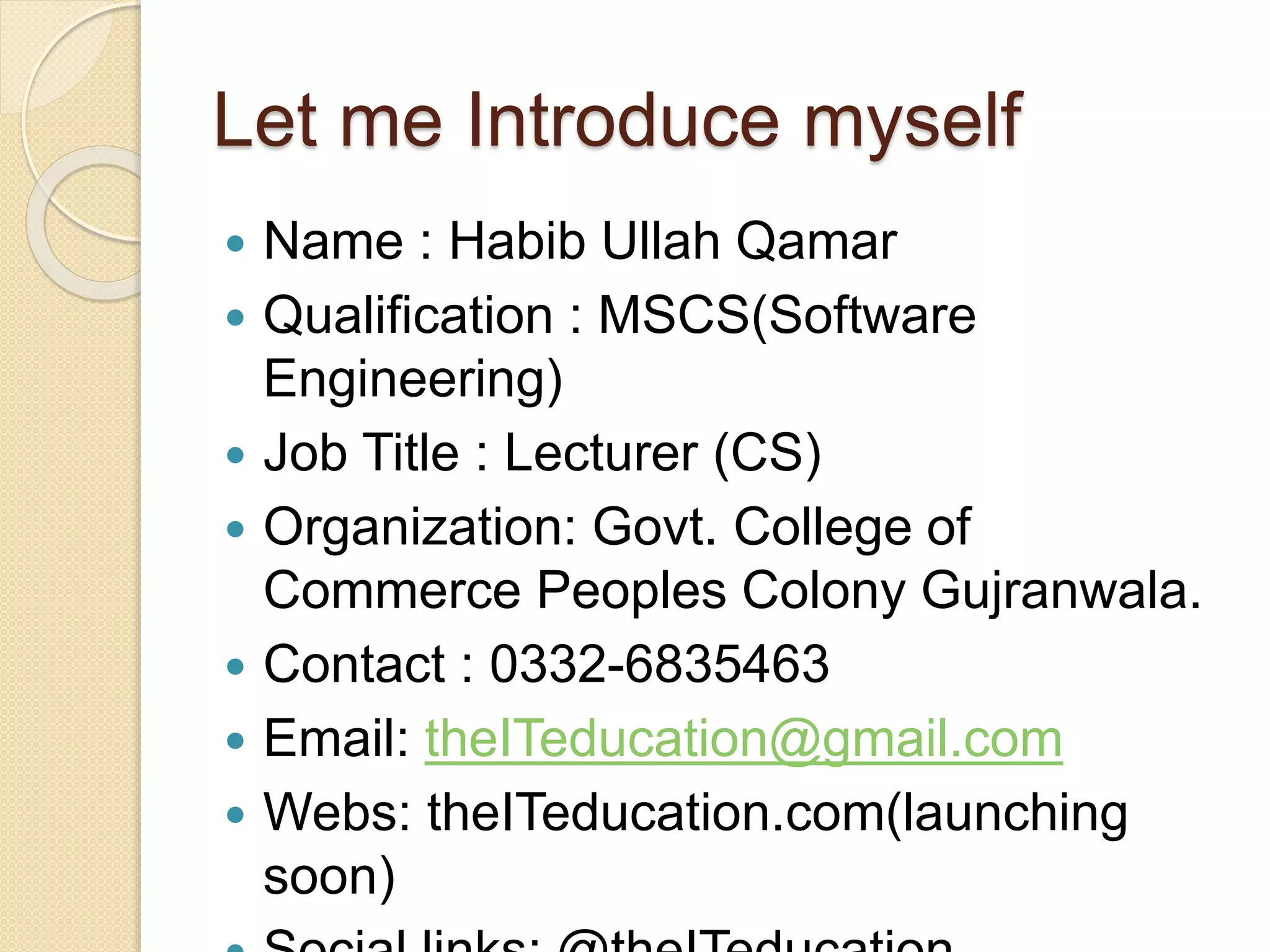 Let me Introduce myself
 Name : Habib Ullah Qamar
 Qualification : MSCS(Software
Engineering)
 Job Title : Lecturer (CS)
 Organization: Govt. College of
Commerce Peoples Colony Gujranwala.
 Contact : 0332-6835463
 Email: theITeducation@gmail.com
 Webs: theITeducation.com(launching
soon)
 