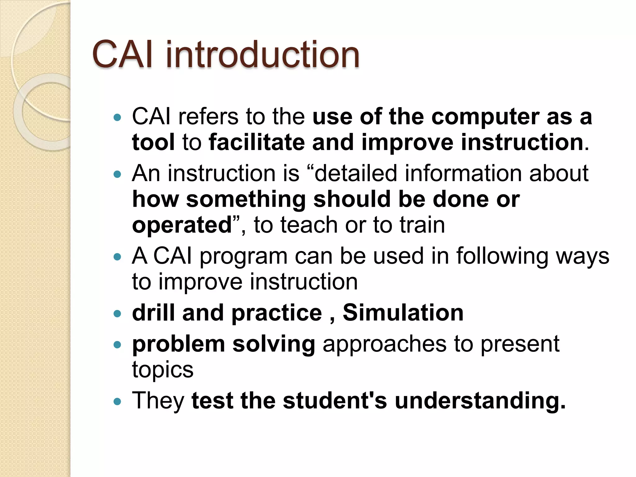 CAI introduction
 CAI refers to the use of the computer as a
tool to facilitate and improve instruction.
 An instruction is “detailed information about
how something should be done or
operated”, to teach or to train
 A CAI program can be used in following ways
to improve instruction
 drill and practice , Simulation
 problem solving approaches to present
topics
 They test the student's understanding.
 