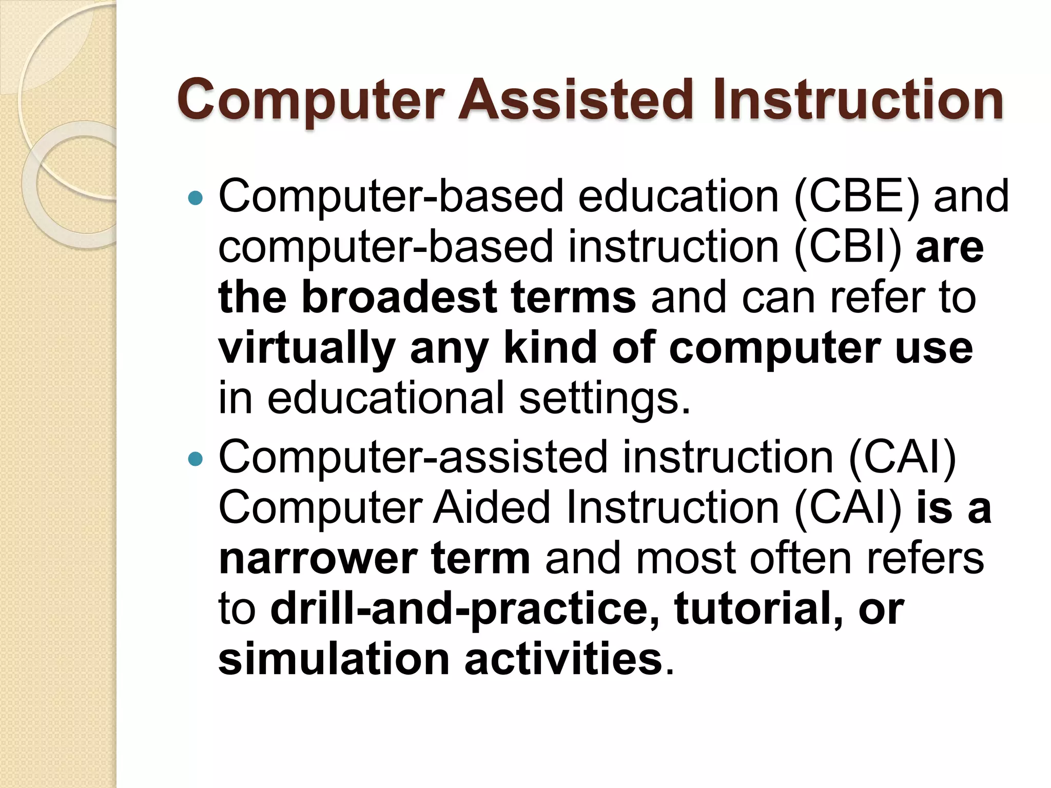 Computer Assisted Instruction
 Computer-based education (CBE) and
computer-based instruction (CBI) are
the broadest terms and can refer to
virtually any kind of computer use
in educational settings.
 Computer-assisted instruction (CAI)
Computer Aided Instruction (CAI) is a
narrower term and most often refers
to drill-and-practice, tutorial, or
simulation activities.
 
