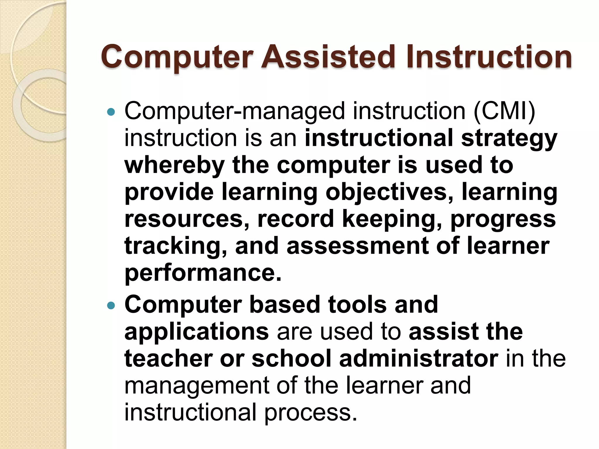 Computer Assisted Instruction
 Computer-managed instruction (CMI)
instruction is an instructional strategy
whereby the computer is used to
provide learning objectives, learning
resources, record keeping, progress
tracking, and assessment of learner
performance.
 Computer based tools and
applications are used to assist the
teacher or school administrator in the
management of the learner and
instructional process.
 