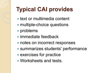 Typical CAI provides
 text or multimedia content
 multiple-choice questions
 problems
 immediate feedback
 notes on incorrect responses
 summarizes students' performance
 exercises for practice
 Worksheets and tests.
 