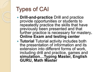 Types of CAI
 Drill-and-practice Drill and practice
provide opportunities or students to
repeatedly practice the skills that have
previously been presented and that
further practice is necessary for mastery.
Online Exam and testing center
 Tutorial Tutorial activity includes both
the presentation of information and its
extension into different forms of work,
including drill and practice, games and
simulation…Typing Master, English
GURU, Math Master
 