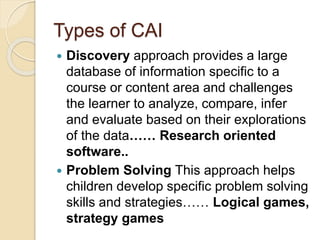 Types of CAI
 Discovery approach provides a large
database of information specific to a
course or content area and challenges
the learner to analyze, compare, infer
and evaluate based on their explorations
of the data…… Research oriented
software..
 Problem Solving This approach helps
children develop specific problem solving
skills and strategies…… Logical games,
strategy games
 