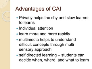 Advantages of CAI
 Privacy helps the shy and slow learner
to learns
 Individual attention
 learn more and more rapidly
 multimedia helps to understand
difficult concepts through multi
sensory approach
 self directed learning – students can
decide when, where, and what to learn
 