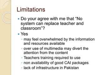 Limitations
 Do your agree with me that “No
system can replace teacher and
classroom”?
 Yes
◦ may feel overwhelmed by the information
and resources available
◦ over use of multimedia may divert the
attention from the content
◦ Teachers training required to use
◦ non availability of good CAI packages
◦ lack of infrastructure in Pakistan
 