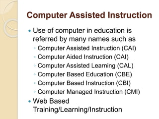 Computer Assisted Instruction
 Use of computer in education is
referred by many names such as
◦ Computer Assisted Instruction (CAI)
◦ Computer Aided Instruction (CAI)
◦ Computer Assisted Learning (CAL)
◦ Computer Based Education (CBE)
◦ Computer Based Instruction (CBI)
◦ Computer Managed Instruction (CMI)
 Web Based
Training/Learning/Instruction
 