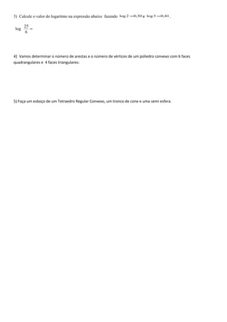 3) Calcule o valor do logaritmo na expressão abaixo fazendo 30,02log = e 41,03log = .
=
6
25
log
4) Vamos determinar o número de arestas e o número de vértices de um poliedro convexo com 6 faces
quadrangulares e 4 faces triangulares:
5) Faça um esboço de um Tetraedro Regular Convexo, um tronco de cone e uma semi esfera.
 