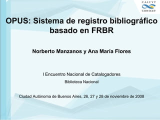 OPUS: Sistema de registro bibliográfico basado en FRBR Norberto Manzanos y Ana María Flores I Encuentro Nacional de Catalogadores Biblioteca Nacional Ciudad Autónoma de Buenos Aires, 26, 27 y 28 de noviembre de 2008 
