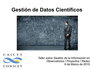 Gestión de Datos Científicos
Taller sobre Gestión de la Información en
Observatorios / Proyectos / Redes
6 de Marzo de 2015
 